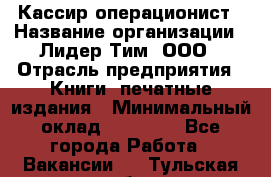 Кассир-операционист › Название организации ­ Лидер Тим, ООО › Отрасль предприятия ­ Книги, печатные издания › Минимальный оклад ­ 15 000 - Все города Работа » Вакансии   . Тульская обл.